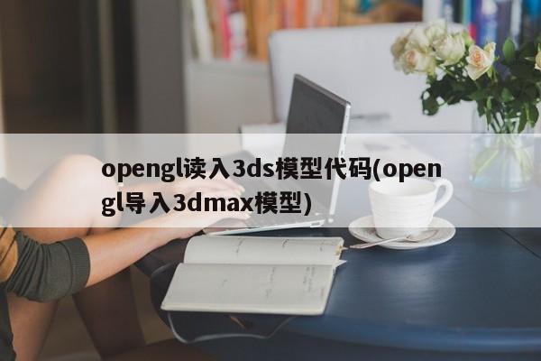 opengl读入3ds模型代码(opengl导入3dmax模型)