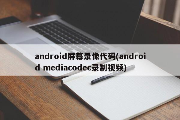 android屏幕录像代码(android mediacodec录制视频)
